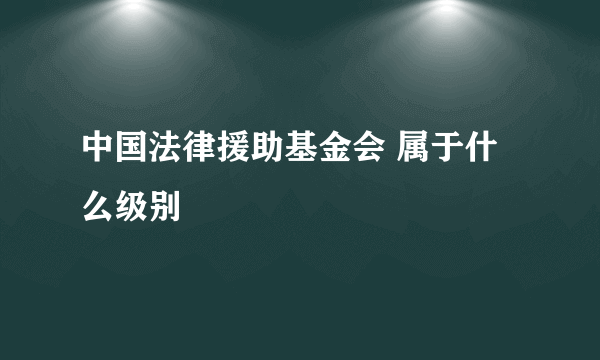 中国法律援助基金会 属于什么级别