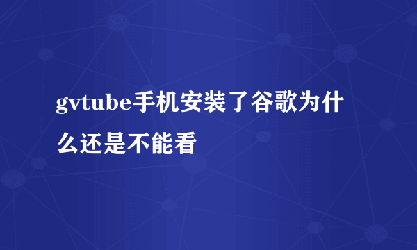 gvtube手机安装了谷歌为什么还是不能看