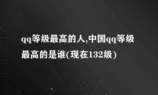 qq等级最高的人,中国qq等级最高的是谁(现在132级)