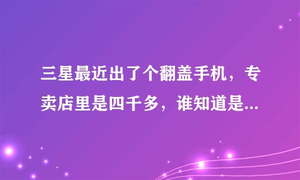 三星最近出了个翻盖手机，专卖店里是四千多，谁知道是什么型号啊?