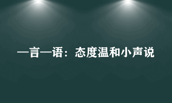 —言—语：态度温和小声说