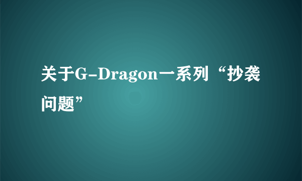 关于G-Dragon一系列“抄袭问题”