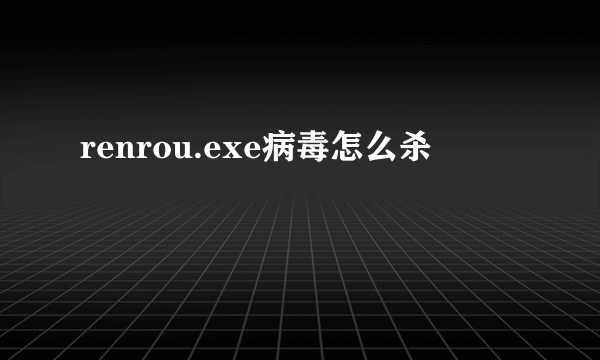 renrou.exe病毒怎么杀