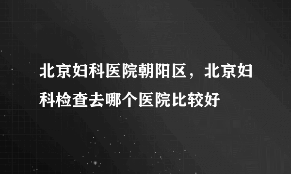 北京妇科医院朝阳区，北京妇科检查去哪个医院比较好