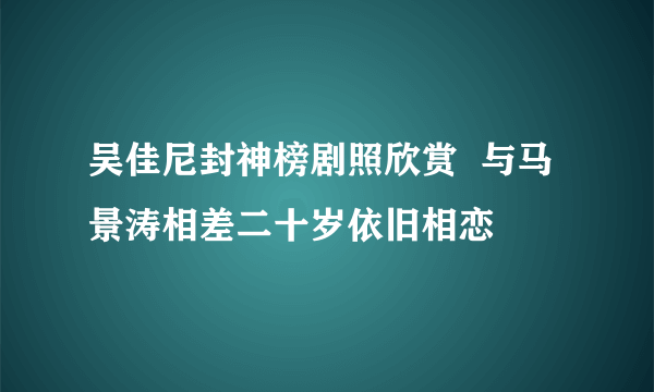 吴佳尼封神榜剧照欣赏  与马景涛相差二十岁依旧相恋