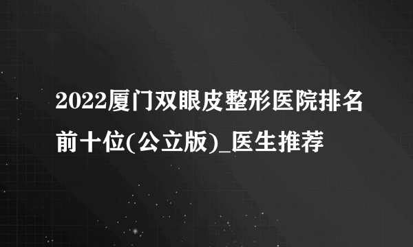 2022厦门双眼皮整形医院排名前十位(公立版)_医生推荐