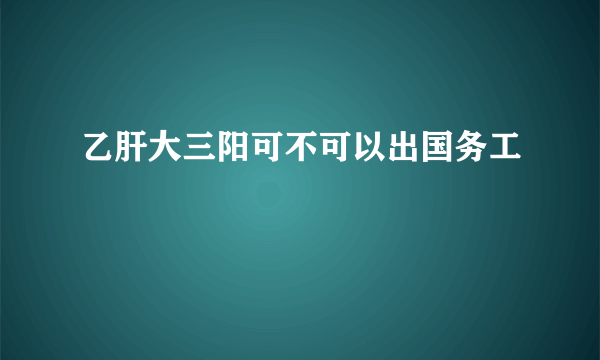 乙肝大三阳可不可以出国务工