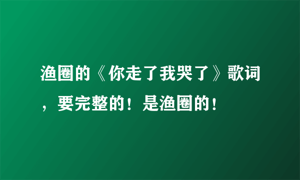 渔圈的《你走了我哭了》歌词，要完整的！是渔圈的！