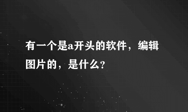 有一个是a开头的软件，编辑图片的，是什么？