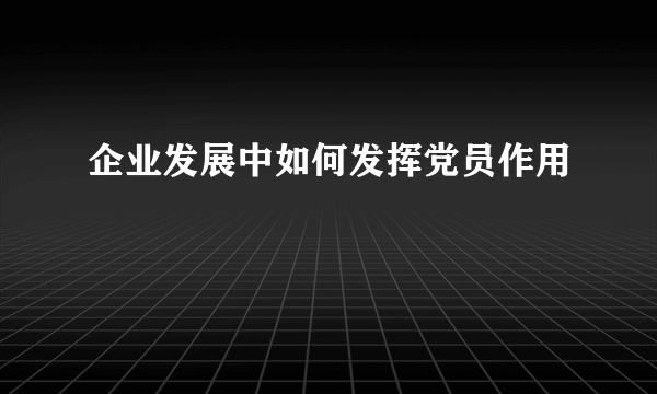 企业发展中如何发挥党员作用