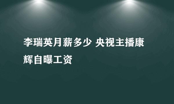 李瑞英月薪多少 央视主播康辉自曝工资