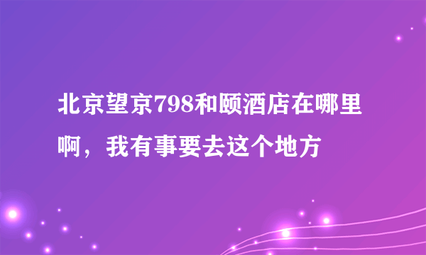 北京望京798和颐酒店在哪里啊，我有事要去这个地方