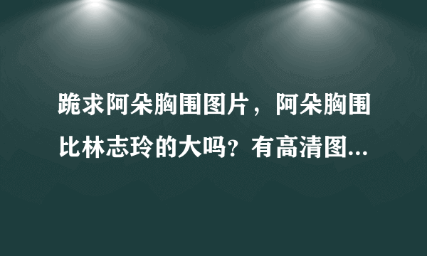 跪求阿朵胸围图片，阿朵胸围比林志玲的大吗？有高清图发我，谢谢