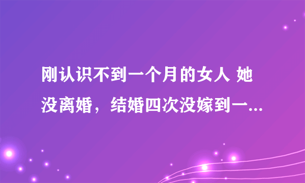 刚认识不到一个月的女人 她没离婚，结婚四次没嫁到一个好老公，我对她也很好 她经常说以前的事？