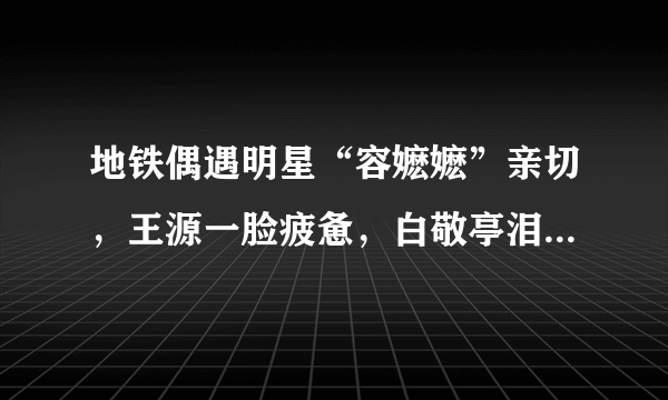 地铁偶遇明星“容嬷嬷”亲切，王源一脸疲惫，白敬亭泪痣显眼！