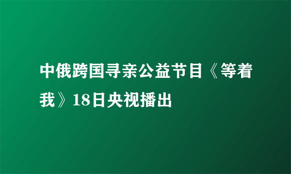 中俄跨国寻亲公益节目《等着我》18日央视播出