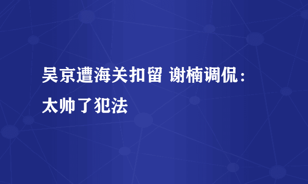 吴京遭海关扣留 谢楠调侃：太帅了犯法