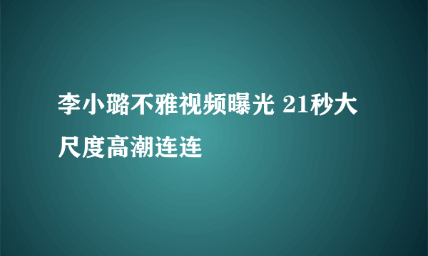 李小璐不雅视频曝光 21秒大尺度高潮连连