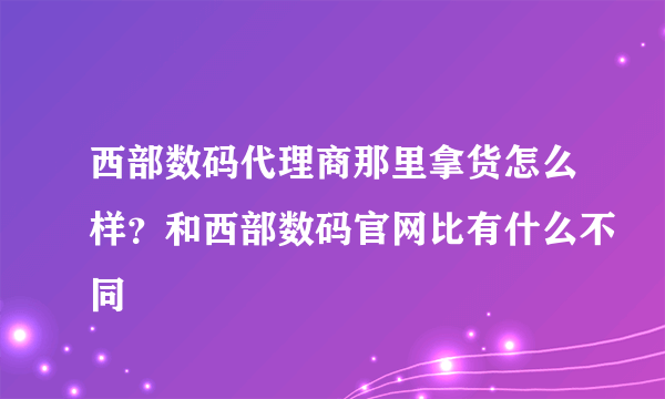 西部数码代理商那里拿货怎么样？和西部数码官网比有什么不同