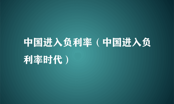 中国进入负利率（中国进入负利率时代）