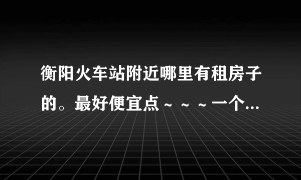 衡阳火车站附近哪里有租房子的。最好便宜点～～～一个人住 谢谢了。