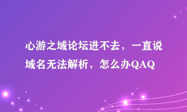 心游之域论坛进不去，一直说域名无法解析，怎么办QAQ