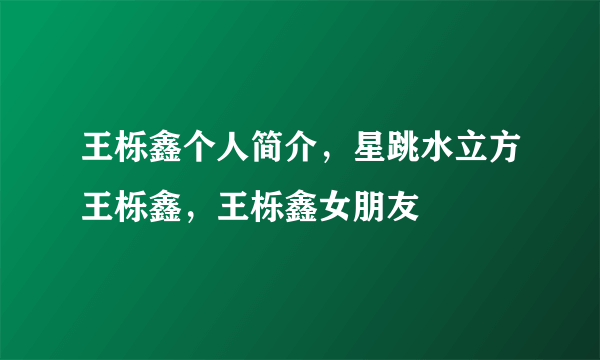 王栎鑫个人简介，星跳水立方王栎鑫，王栎鑫女朋友