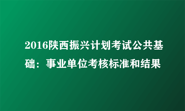 2016陕西振兴计划考试公共基础：事业单位考核标准和结果