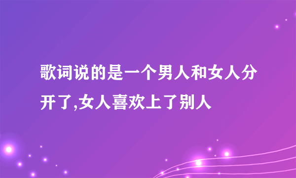 歌词说的是一个男人和女人分开了,女人喜欢上了别人