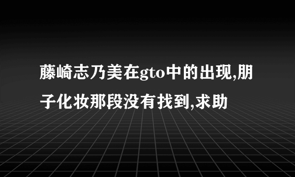 藤崎志乃美在gto中的出现,朋子化妆那段没有找到,求助