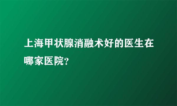 上海甲状腺消融术好的医生在哪家医院？