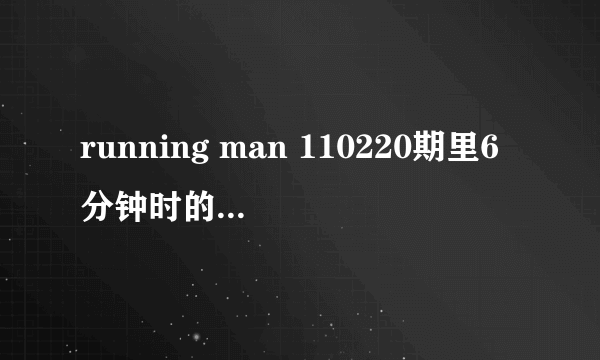 running man 110220期里6分钟时的歌曲是什么名字？