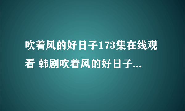 吹着风的好日子173集在线观看 韩剧吹着风的好日子173韩语中字DVD下载 吹着风的好日子173全集优酷快播