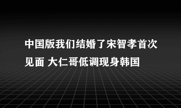 中国版我们结婚了宋智孝首次见面 大仁哥低调现身韩国