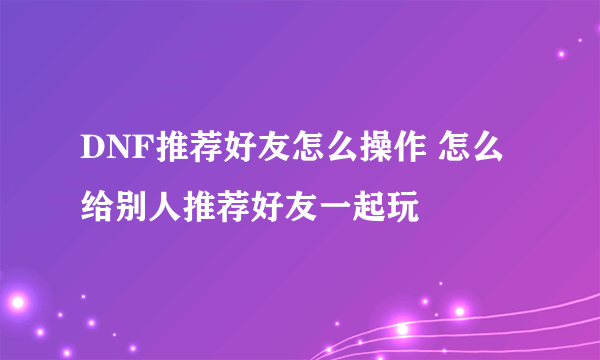 DNF推荐好友怎么操作 怎么给别人推荐好友一起玩