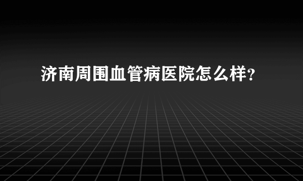 济南周围血管病医院怎么样？