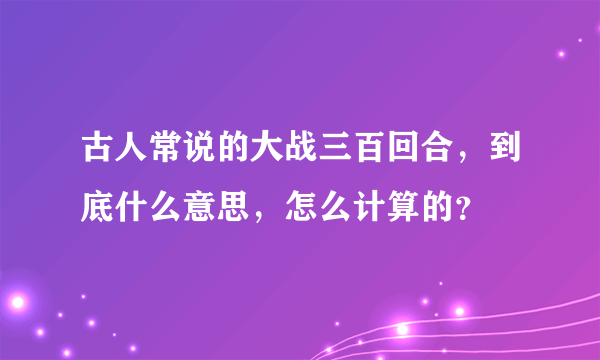 古人常说的大战三百回合，到底什么意思，怎么计算的？