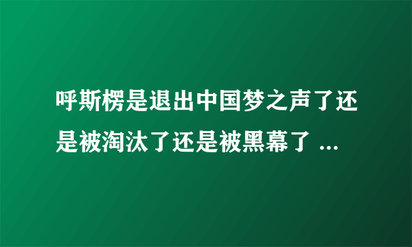 呼斯楞是退出中国梦之声了还是被淘汰了还是被黑幕了 为什么连面都没露