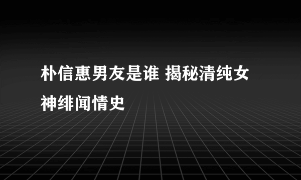 朴信惠男友是谁 揭秘清纯女神绯闻情史