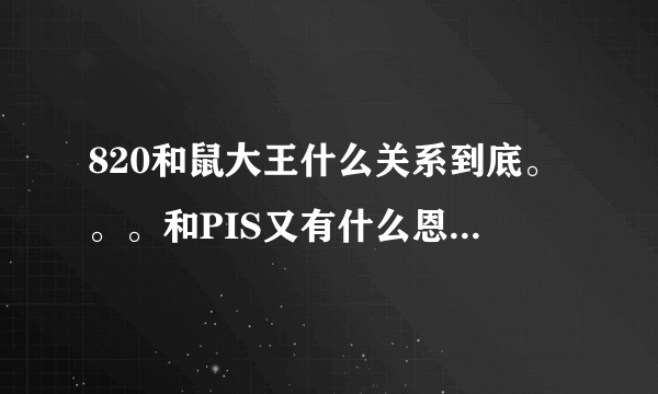 820和鼠大王什么关系到底。。。和PIS又有什么恩怨啊。。。