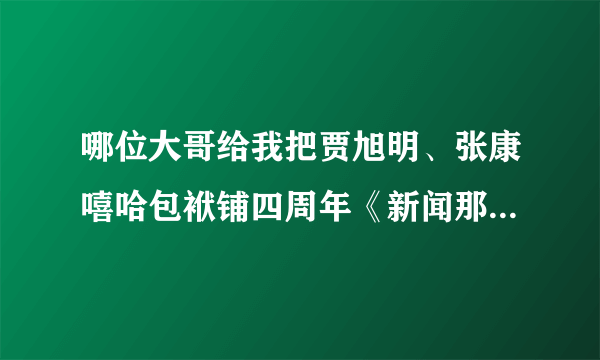 哪位大哥给我把贾旭明、张康嘻哈包袱铺四周年《新闻那个晚知道》视频发到我邮箱，谢谢！