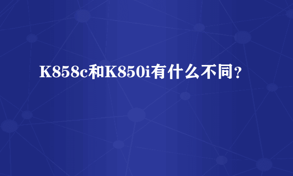 K858c和K850i有什么不同？