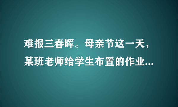 难报三春晖。母亲节这一天，某班老师给学生布置的作业是：用某种方式表达对母亲的感谢，献上孝心，如亲手煮一碗汤圆给母亲吃，发一条短信祝母亲节日快乐，在母亲回家前扫地、整理房间，唱一首母亲喜欢听的歌等。（1）我们为什么要孝敬父母？（2）作为一名中学生，我们应怎样回报父母、孝敬父母呢？