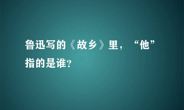 鲁迅写的《故乡》里，“他”指的是谁？