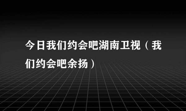 今日我们约会吧湖南卫视（我们约会吧余扬）