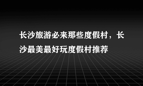 长沙旅游必来那些度假村，长沙最美最好玩度假村推荐