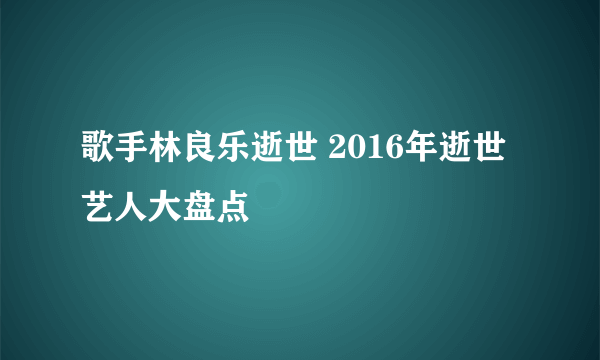 歌手林良乐逝世 2016年逝世艺人大盘点