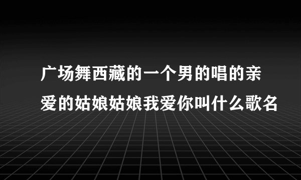 广场舞西藏的一个男的唱的亲爱的姑娘姑娘我爱你叫什么歌名