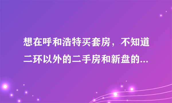 想在呼和浩特买套房，不知道二环以外的二手房和新盘的房价怎么样，请各位帮忙指点一下，谢谢！