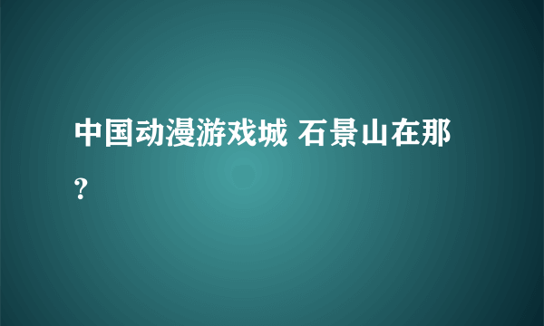 中国动漫游戏城 石景山在那？